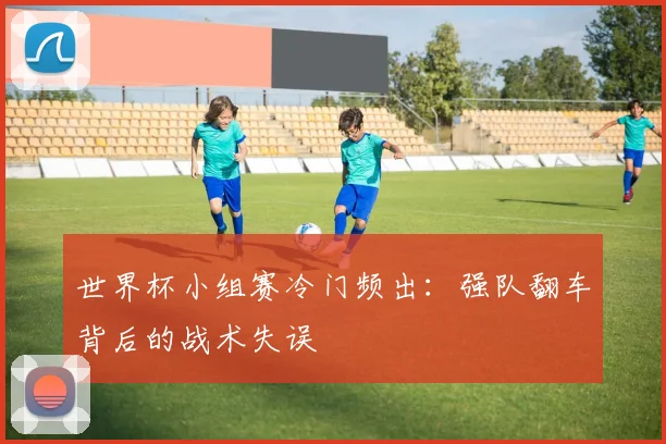 世界杯小组赛冷门频出：强队翻车背后的战术失误