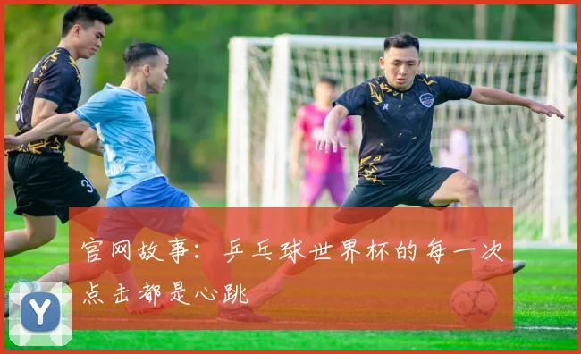 官网故事：乒乓球世界杯的每一次点击都是心跳