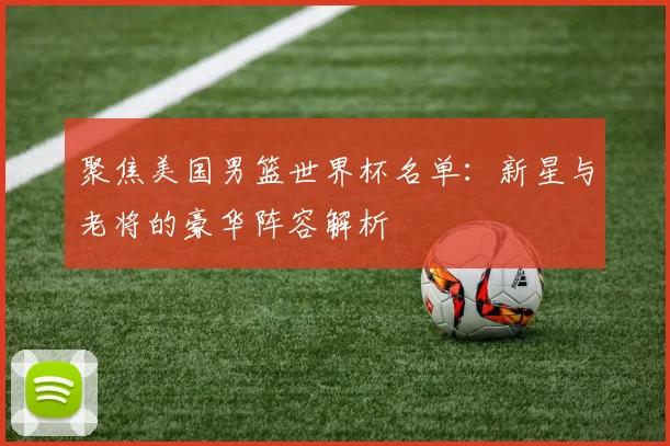 聚焦美国男篮世界杯名单：新星与老将的豪华阵容解析