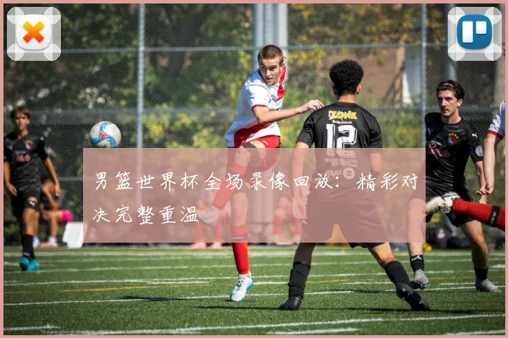 男篮世界杯全场录像回放：精彩对决完整重温