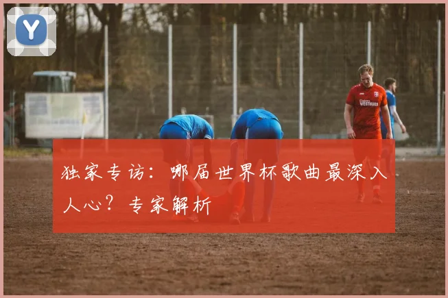 独家专访：哪届世界杯歌曲最深入人心？专家解析