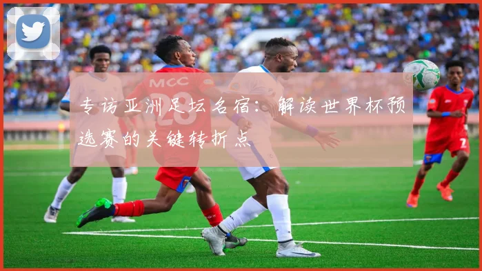 专访亚洲足坛名宿：解读世界杯预选赛的关键转折点