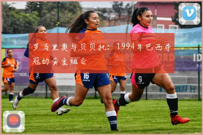 罗马里奥与贝贝托：1994年巴西夺冠的黄金组合