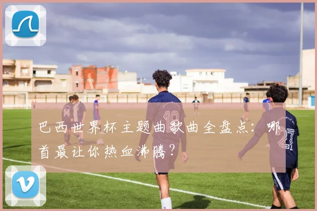 巴西世界杯主题曲歌曲全盘点：哪首最让你热血沸腾？
