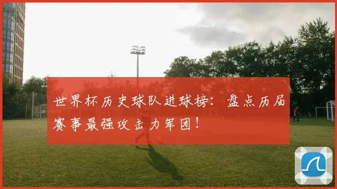世界杯历史球队进球榜：盘点历届赛事最强攻击力军团！