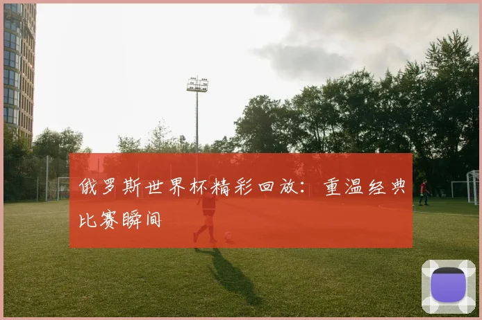 俄罗斯世界杯精彩回放：重温经典比赛瞬间