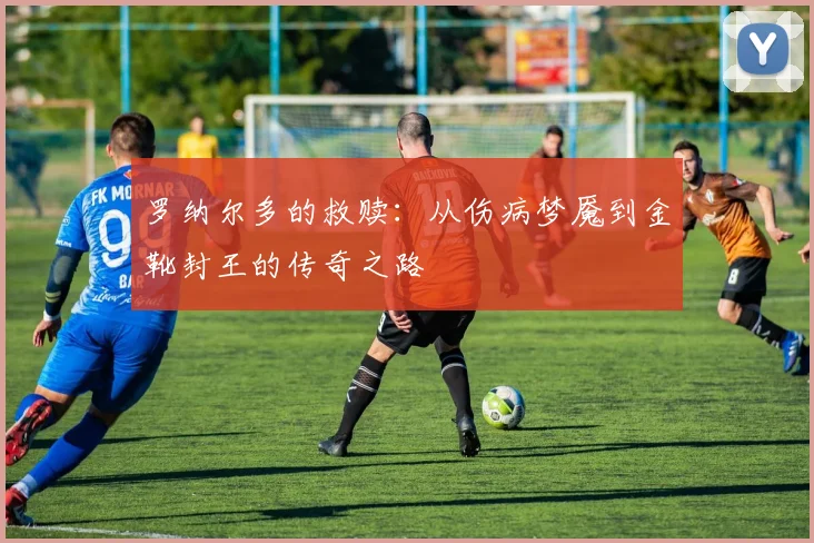 罗纳尔多的救赎：从伤病梦魇到金靴封王的传奇之路
