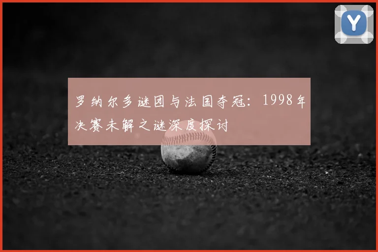 罗纳尔多谜团与法国夺冠：1998年决赛未解之谜深度探讨