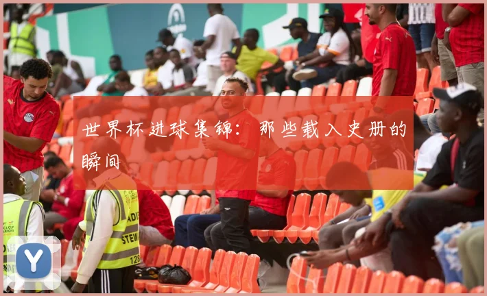 世界杯进球集锦：那些载入史册的瞬间