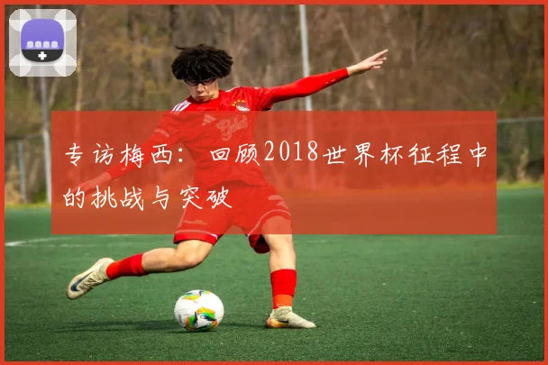 专访梅西：回顾2018世界杯征程中的挑战与突破