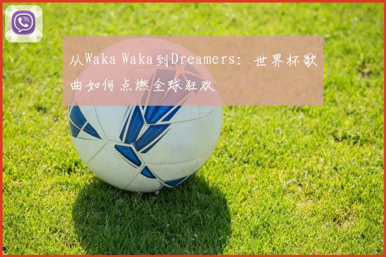从Waka Waka到Dreamers:世界杯歌曲如何点燃全球狂欢
