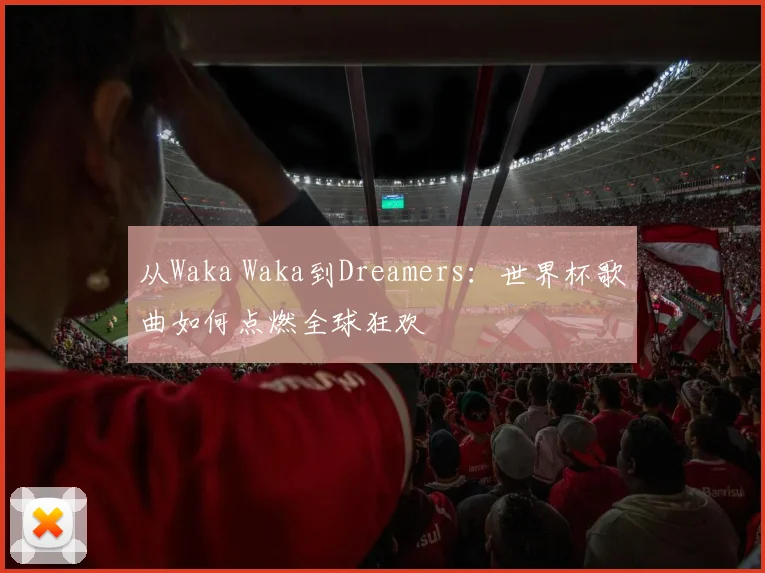 从Waka Waka到Dreamers：世界杯歌曲如何点燃全球狂欢